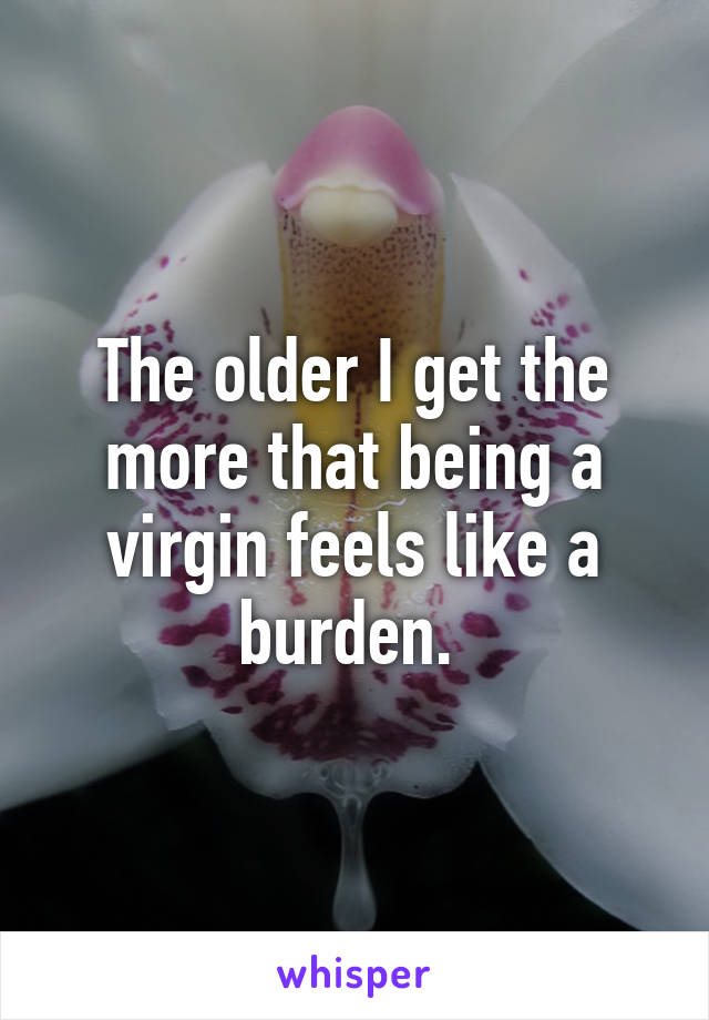 The older I get the more that being a virgin feels like a burden. 