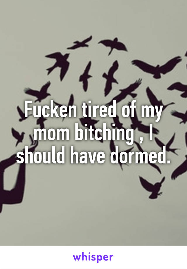 Fucken tired of my mom bitching , I should have dormed.