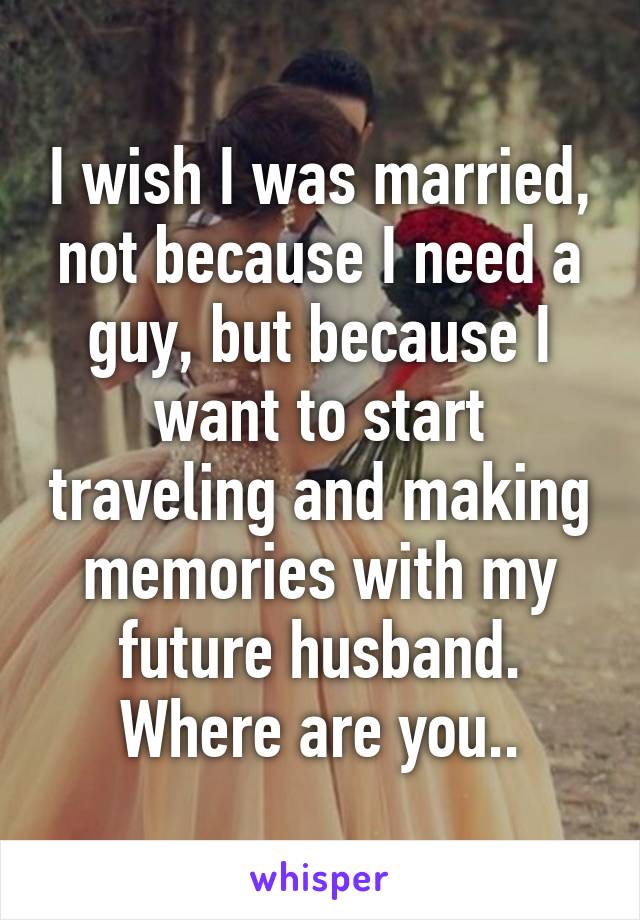 I wish I was married, not because I need a guy, but because I want to start traveling and making memories with my future husband.
Where are you..