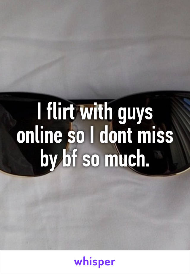 I flirt with guys online so I dont miss by bf so much.