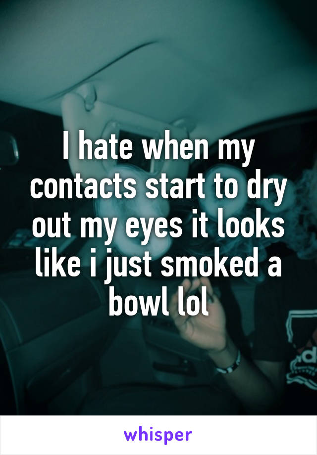 I hate when my contacts start to dry out my eyes it looks like i just smoked a bowl lol