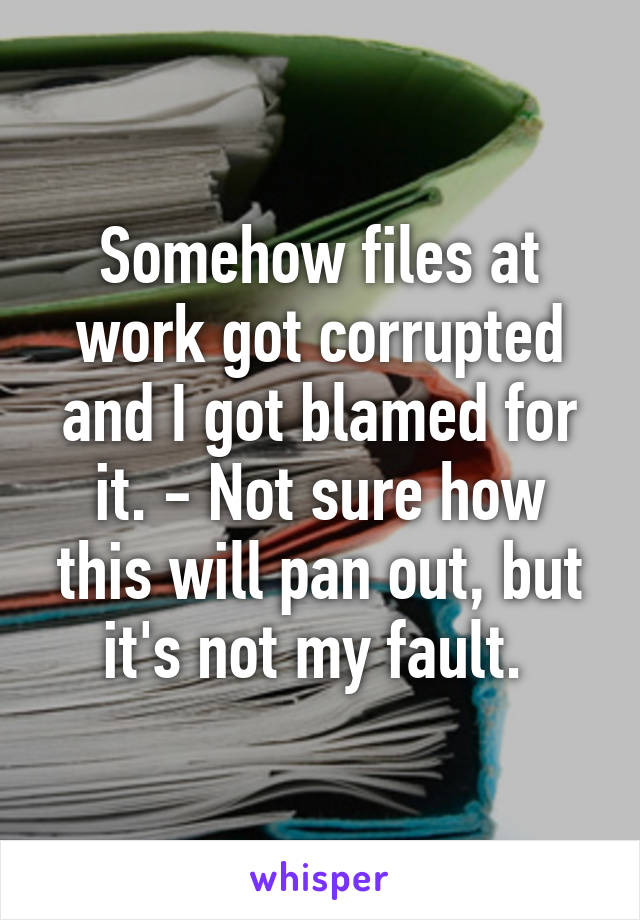 Somehow files at work got corrupted and I got blamed for it. - Not sure how this will pan out, but it's not my fault. 