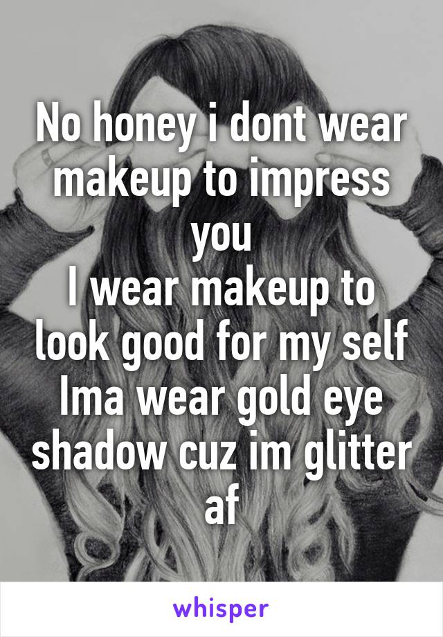 No honey i dont wear makeup to impress you
I wear makeup to look good for my self
Ima wear gold eye shadow cuz im glitter af