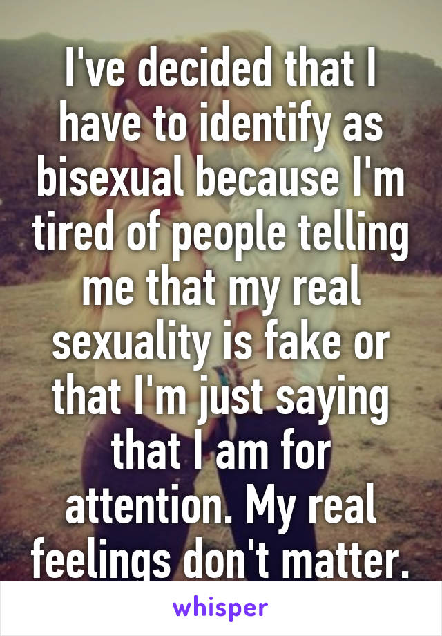 I've decided that I have to identify as bisexual because I'm tired of people telling me that my real sexuality is fake or that I'm just saying that I am for attention. My real feelings don't matter.