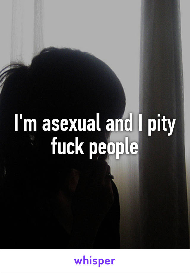 I'm asexual and I pity fuck people