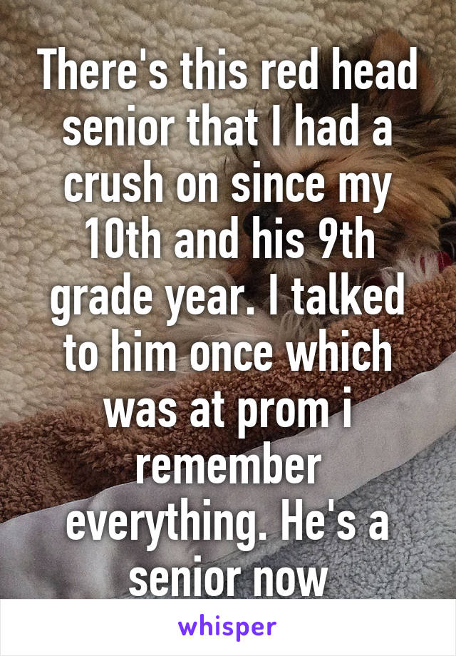 There's this red head senior that I had a crush on since my 10th and his 9th grade year. I talked to him once which was at prom i remember everything. He's a senior now