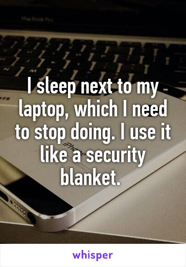 I sleep next to my laptop, which I need to stop doing. I use it like a security blanket. 