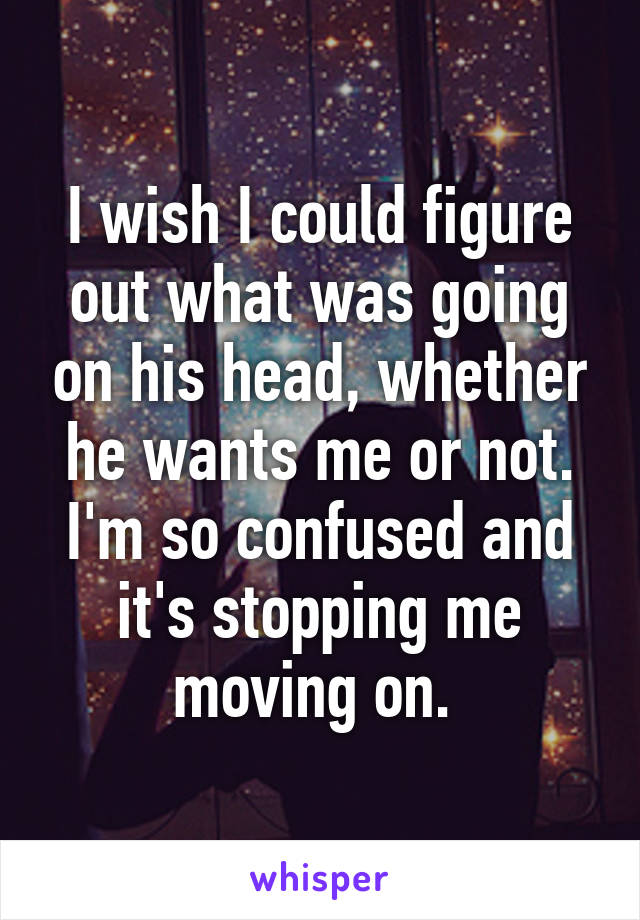 I wish I could figure out what was going on his head, whether he wants me or not. I'm so confused and it's stopping me moving on. 