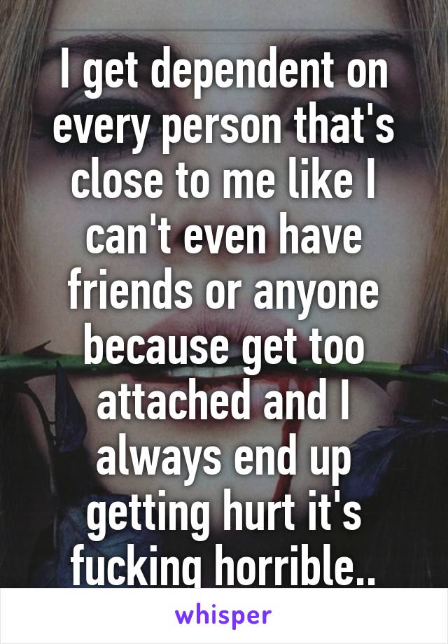 I get dependent on every person that's close to me like I can't even have friends or anyone because get too attached and I always end up getting hurt it's fucking horrible..