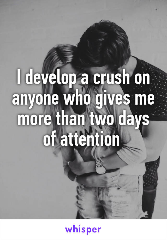 I develop a crush on anyone who gives me more than two days of attention 
