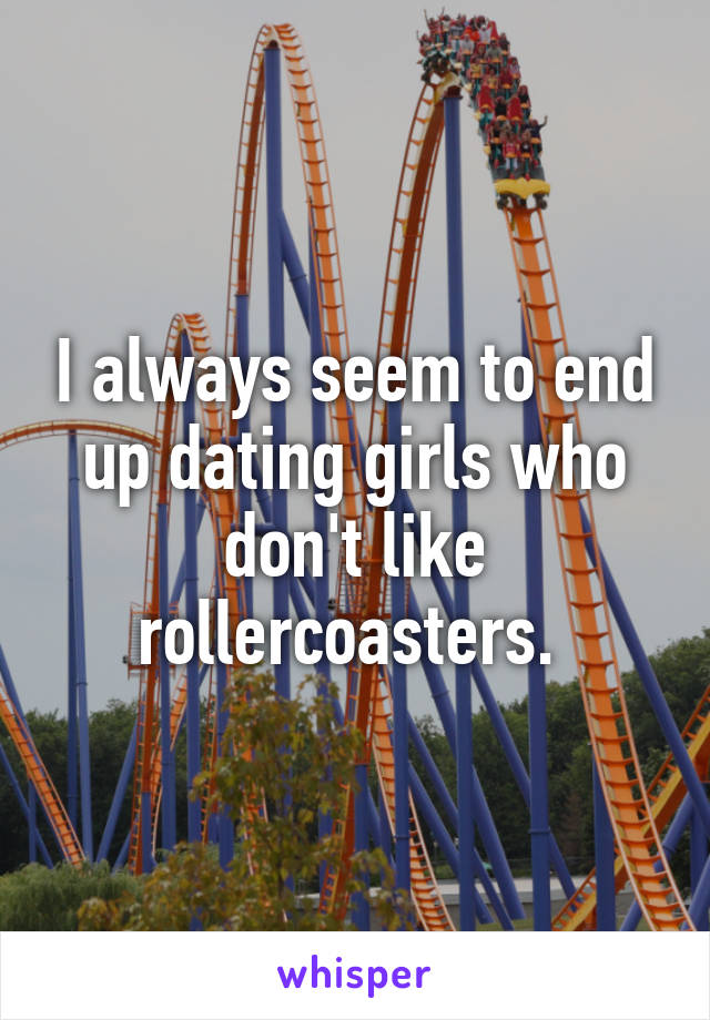 I always seem to end up dating girls who don't like rollercoasters. 