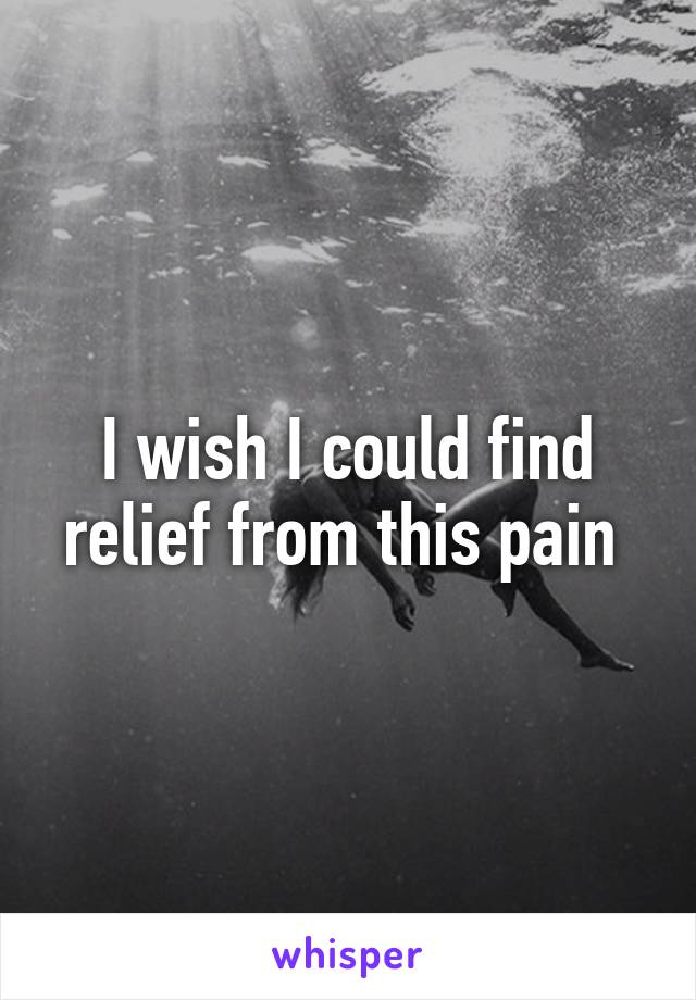 I wish I could find relief from this pain 