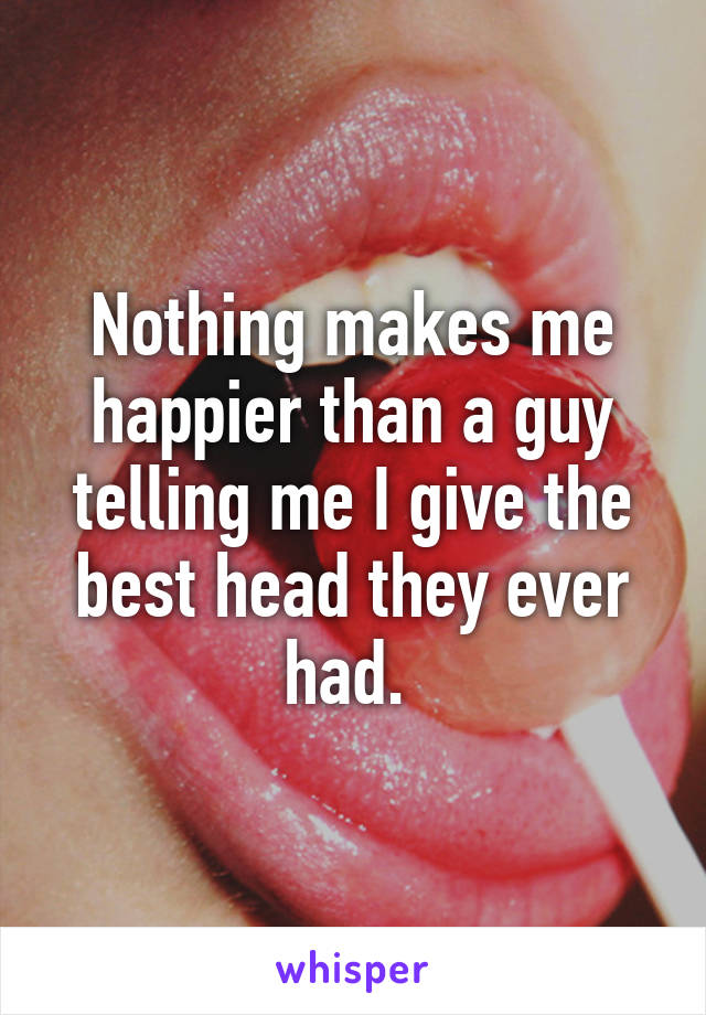 Nothing makes me happier than a guy telling me I give the best head they ever had. 