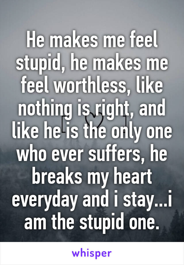 He makes me feel stupid, he makes me feel worthless, like nothing is right, and like he is the only one who ever suffers, he breaks my heart everyday and i stay...i am the stupid one.