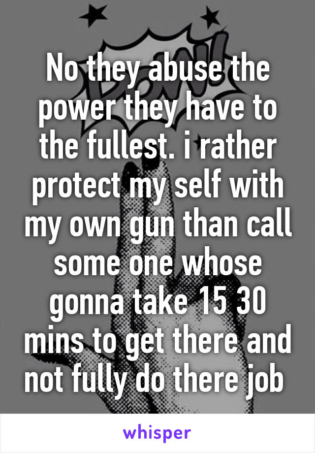 No they abuse the power they have to the fullest. i rather protect my self with my own gun than call some one whose gonna take 15 30 mins to get there and not fully do there job 