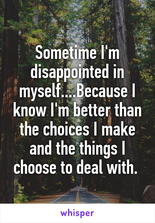 Sometime I'm disappointed in myself....Because I know I'm better than the choices I make and the things I choose to deal with. 