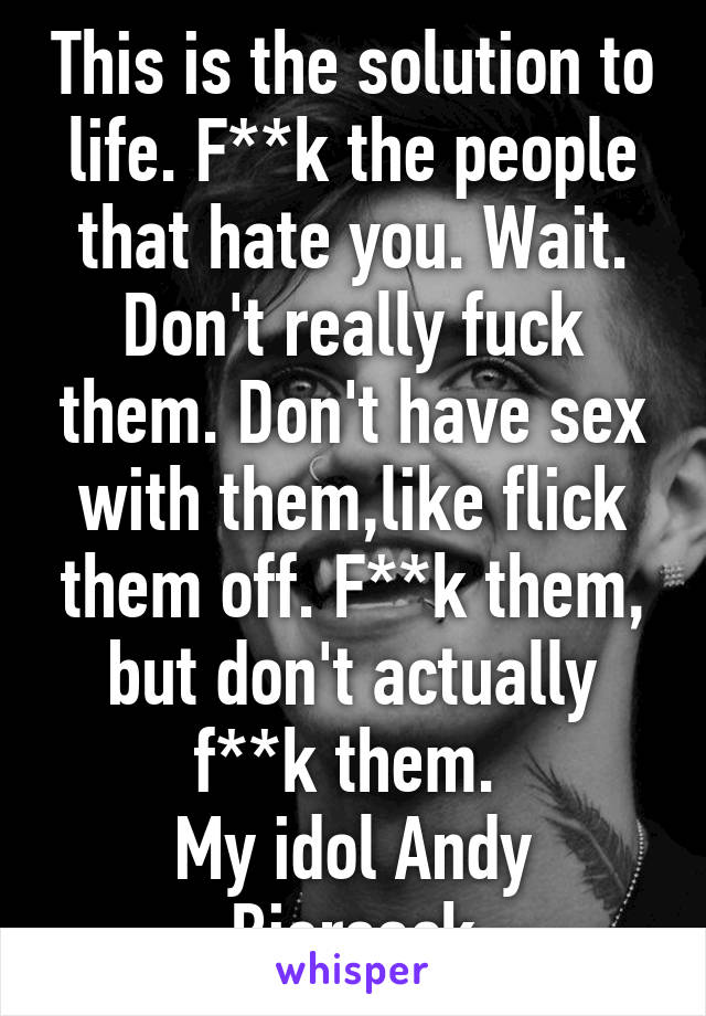 This is the solution to life. F**k the people that hate you. Wait. Don't really fuck them. Don't have sex with them,like flick them off. F**k them, but don't actually f**k them. 
My idol Andy Biersack