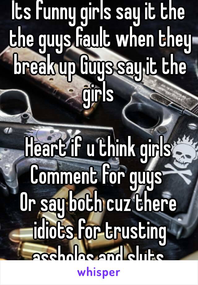 Its funny girls say it the the guys fault when they break up Guys say it the girls 

Heart if u think girls
Comment for guys 
Or say both cuz there idiots for trusting assholes and sluts 