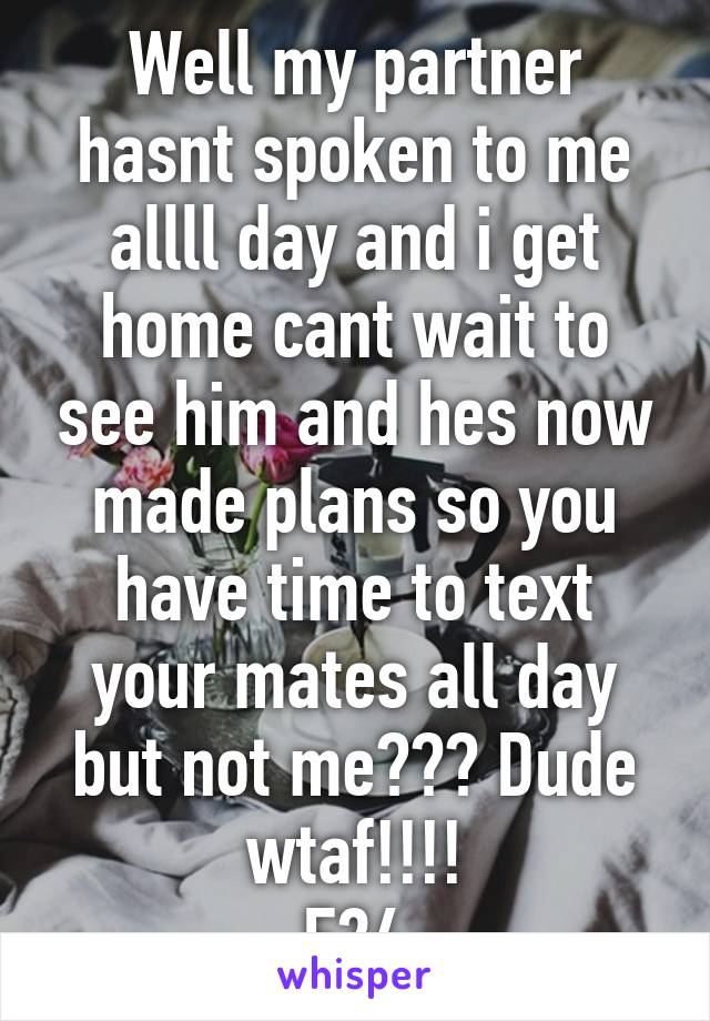 Well my partner hasnt spoken to me allll day and i get home cant wait to see him and hes now made plans so you have time to text your mates all day but not me??? Dude wtaf!!!!
F24