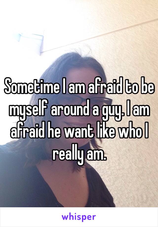 Sometime I am afraid to be myself around a guy. I am afraid he want like who I really am.