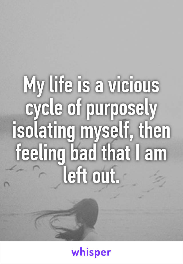 My life is a vicious cycle of purposely isolating myself, then feeling bad that I am left out.