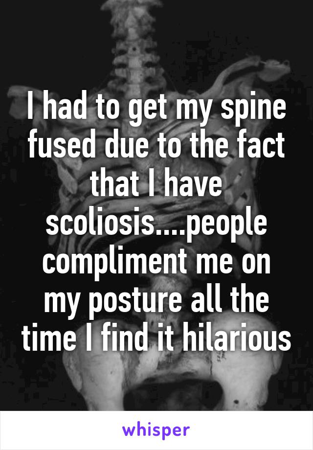 I had to get my spine fused due to the fact that I have scoliosis....people compliment me on my posture all the time I find it hilarious