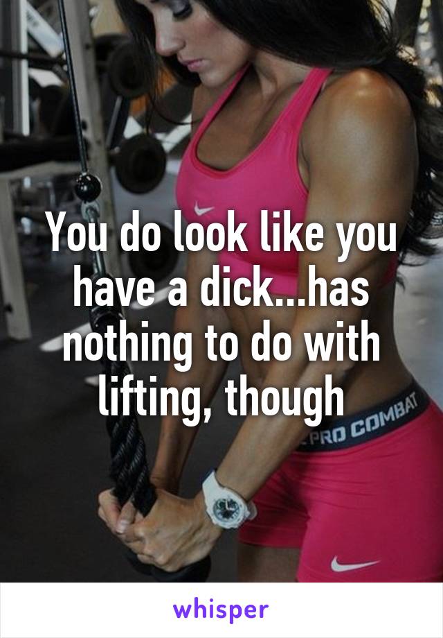 You do look like you have a dick...has nothing to do with lifting, though