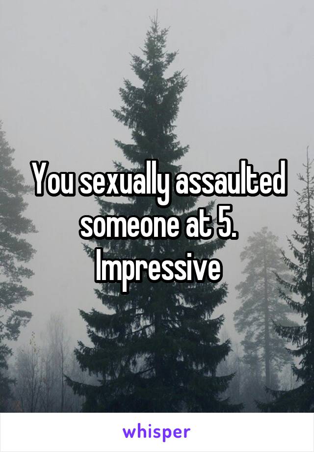 You sexually assaulted someone at 5. Impressive