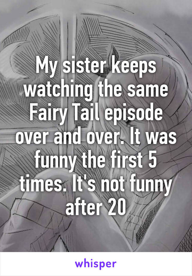 My sister keeps watching the same Fairy Tail episode over and over. It was funny the first 5 times. It's not funny after 20