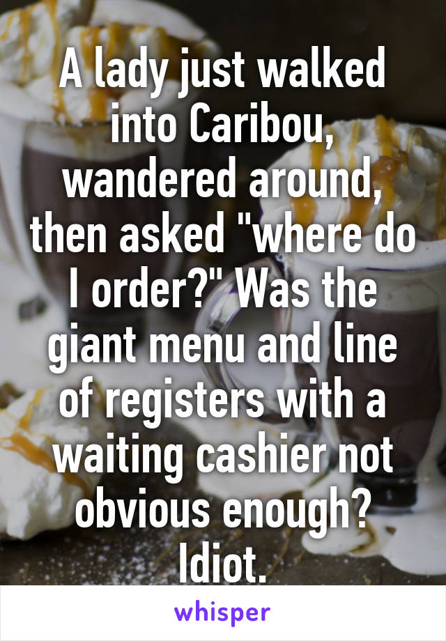 A lady just walked into Caribou, wandered around, then asked "where do I order?" Was the giant menu and line of registers with a waiting cashier not obvious enough? Idiot.