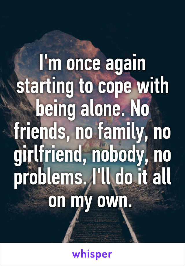 I'm once again starting to cope with being alone. No friends, no family, no girlfriend, nobody, no problems. I'll do it all on my own. 