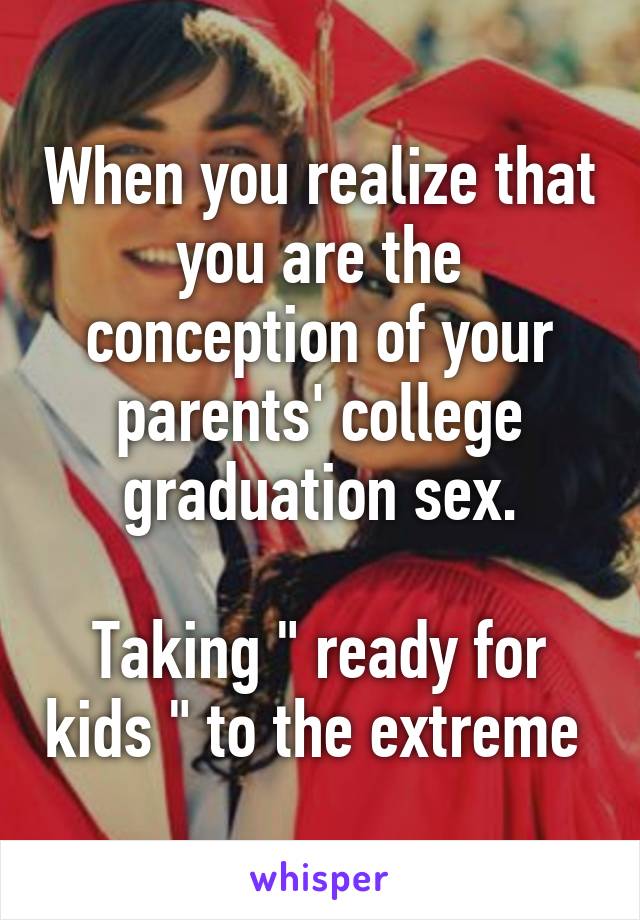 When you realize that you are the conception of your parents' college graduation sex.

Taking " ready for kids " to the extreme 