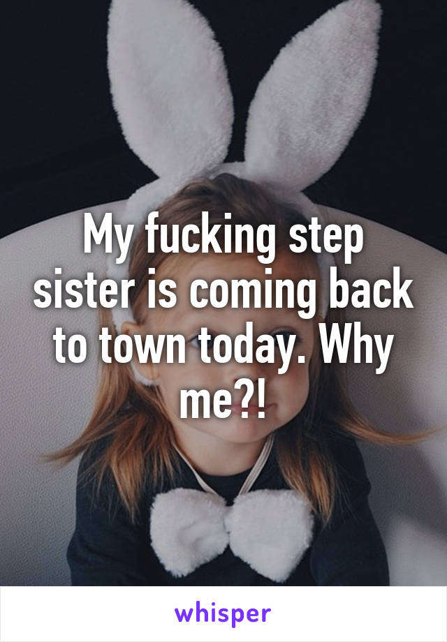 My fucking step sister is coming back to town today. Why me?!