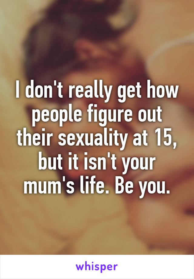 I don't really get how people figure out their sexuality at 15, but it isn't your mum's life. Be you.