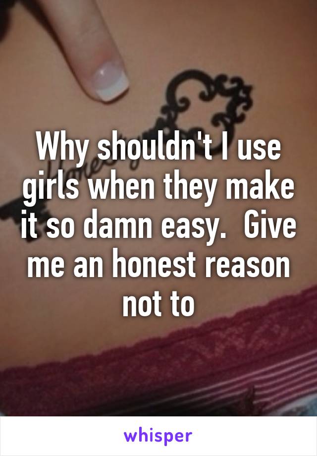 Why shouldn't I use girls when they make it so damn easy.  Give me an honest reason not to