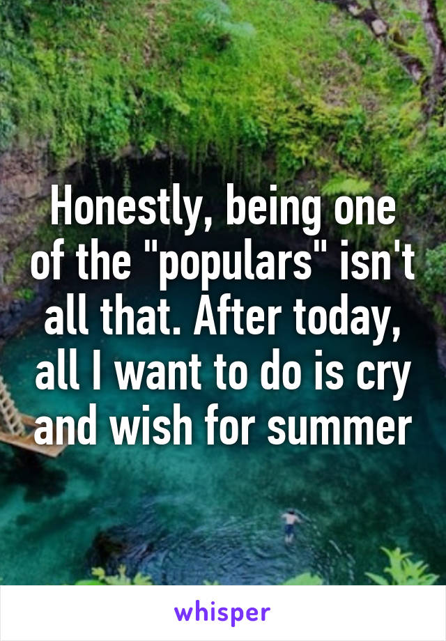 Honestly, being one of the "populars" isn't all that. After today, all I want to do is cry and wish for summer