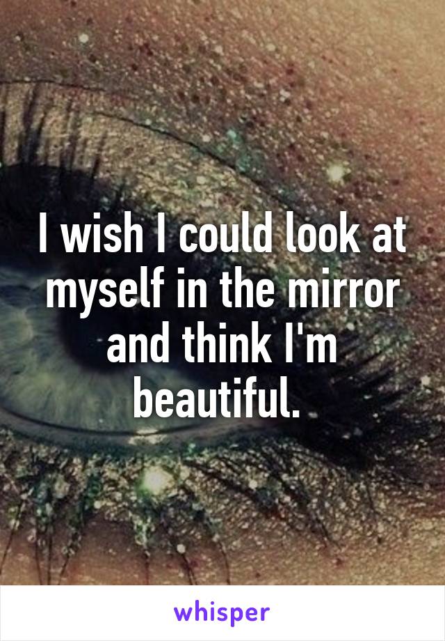 I wish I could look at myself in the mirror and think I'm beautiful. 