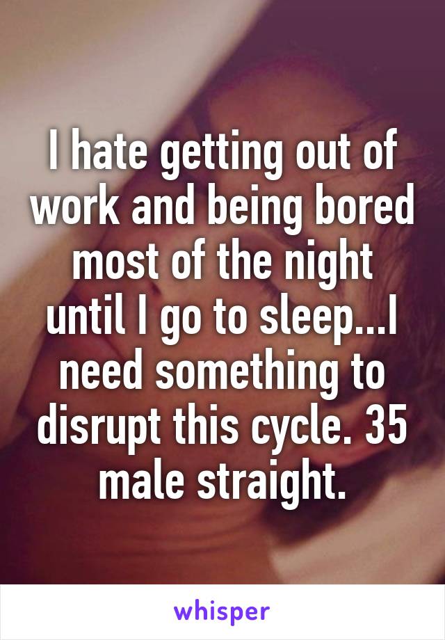 I hate getting out of work and being bored most of the night until I go to sleep...I need something to disrupt this cycle. 35 male straight.