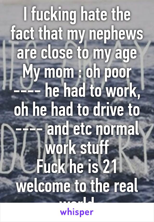 I fucking hate the fact that my nephews are close to my age
My mom : oh poor ---- he had to work, oh he had to drive to ---- and etc normal work stuff
Fuck he is 21 welcome to the real world