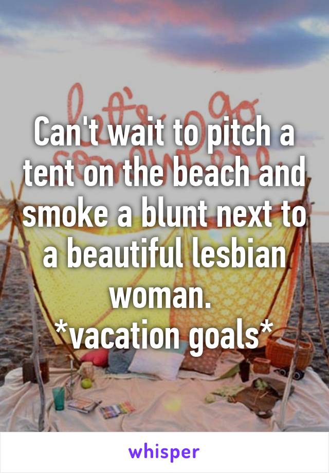 Can't wait to pitch a tent on the beach and smoke a blunt next to a beautiful lesbian woman. 
*vacation goals*