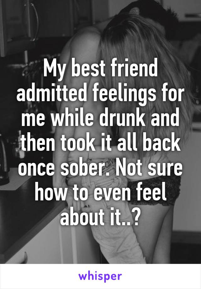 My best friend admitted feelings for me while drunk and then took it all back once sober. Not sure how to even feel about it..?