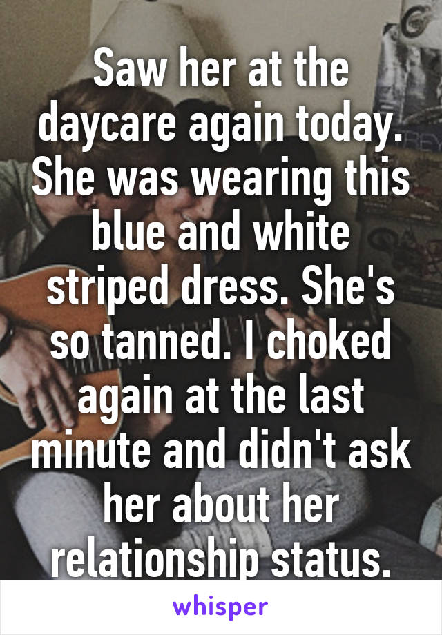 Saw her at the daycare again today. She was wearing this blue and white striped dress. She's so tanned. I choked again at the last minute and didn't ask her about her relationship status.