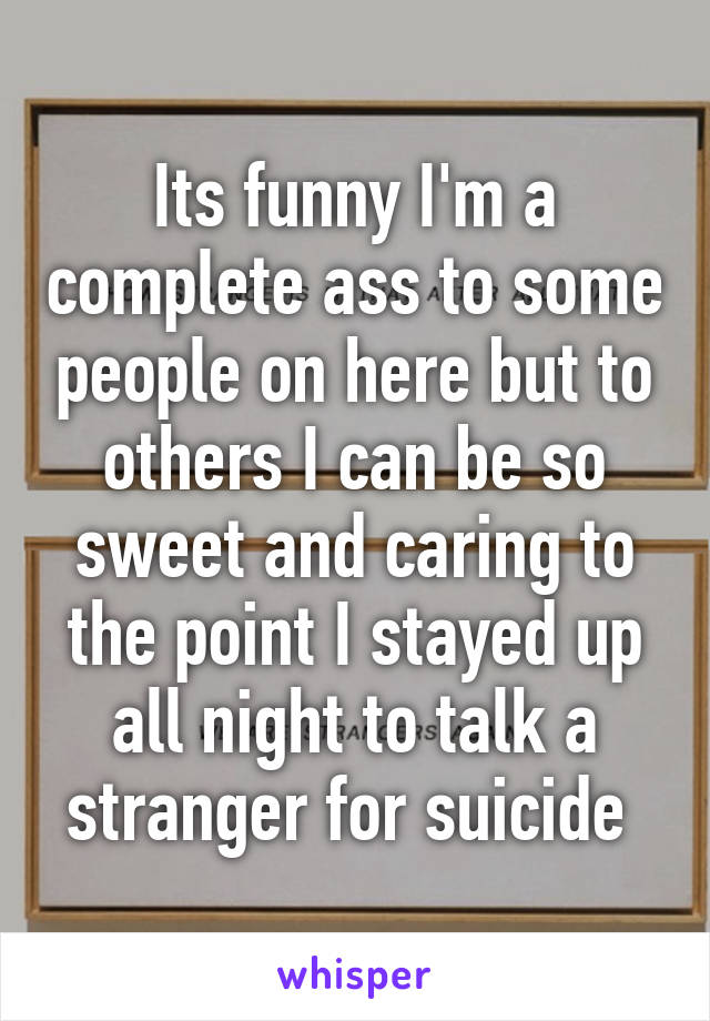 Its funny I'm a complete ass to some people on here but to others I can be so sweet and caring to the point I stayed up all night to talk a stranger for suicide 