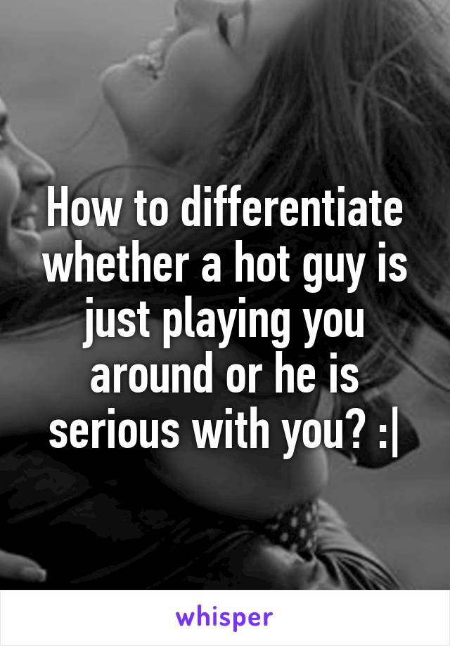 How to differentiate whether a hot guy is just playing you around or he is serious with you? :|