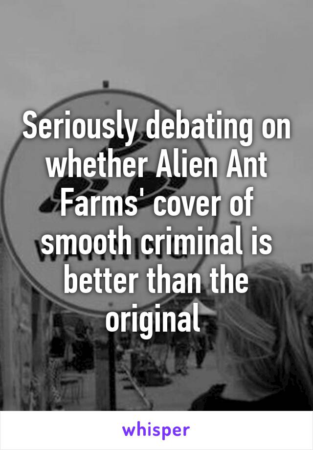 Seriously debating on whether Alien Ant Farms' cover of smooth criminal is better than the original 