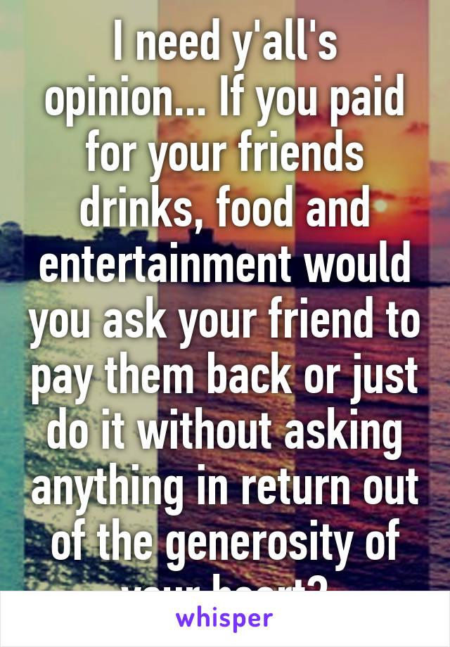 I need y'all's opinion... If you paid for your friends drinks, food and entertainment would you ask your friend to pay them back or just do it without asking anything in return out of the generosity of your heart?