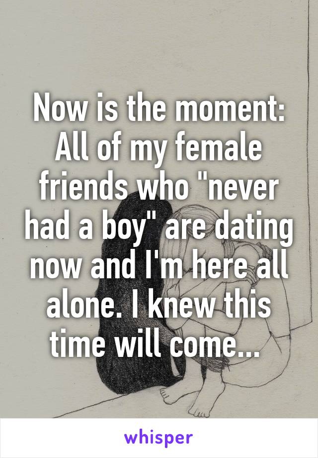 Now is the moment:
All of my female friends who "never had a boy" are dating now and I'm here all alone. I knew this time will come... 