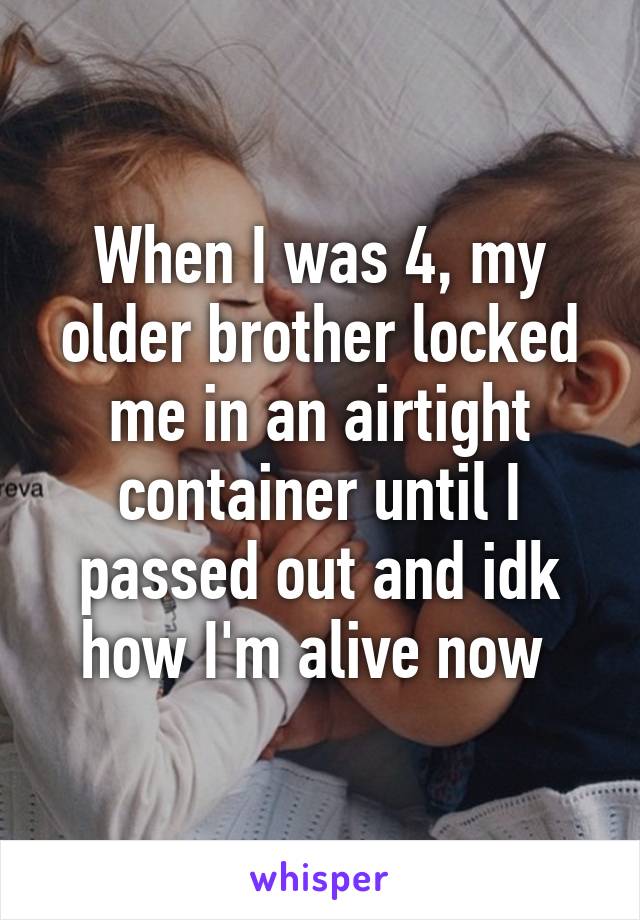 When I was 4, my older brother locked me in an airtight container until I passed out and idk how I'm alive now 