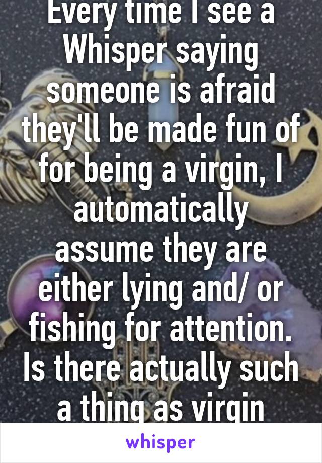 Every time I see a Whisper saying someone is afraid they'll be made fun of for being a virgin, I automatically assume they are either lying and/ or fishing for attention. Is there actually such a thing as virgin shaming? 