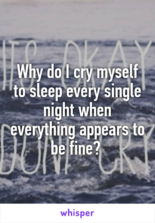 Why do I cry myself to sleep every single night when everything appears to be fine? 